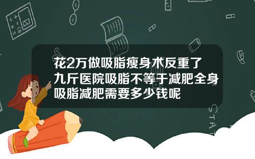 花2万做吸脂瘦身术反重了九斤医院吸脂不等于减肥全身吸脂减肥需要多少钱呢