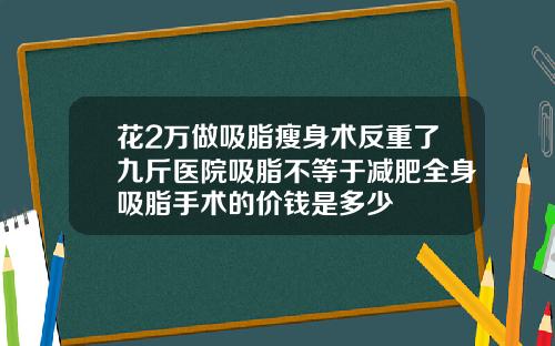 花2万做吸脂瘦身术反重了九斤医院吸脂不等于减肥全身吸脂手术的价钱是多少
