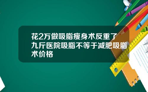 花2万做吸脂瘦身术反重了九斤医院吸脂不等于减肥吸脂术价格
