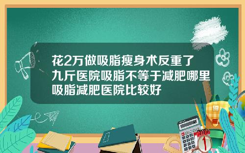 花2万做吸脂瘦身术反重了九斤医院吸脂不等于减肥哪里吸脂减肥医院比较好