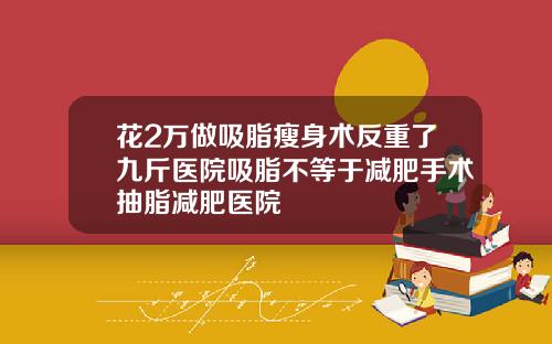 花2万做吸脂瘦身术反重了九斤医院吸脂不等于减肥手术抽脂减肥医院