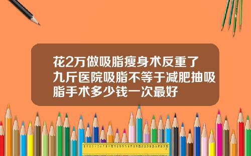 花2万做吸脂瘦身术反重了九斤医院吸脂不等于减肥抽吸脂手术多少钱一次最好
