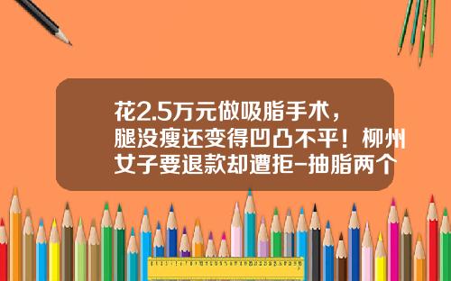 花2.5万元做吸脂手术，腿没瘦还变得凹凸不平！柳州女子要退款却遭拒-抽脂两个腿多少钱一支