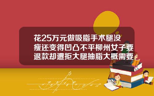 花25万元做吸脂手术腿没瘦还变得凹凸不平柳州女子要退款却遭拒大腿抽脂大概需要多少钱
