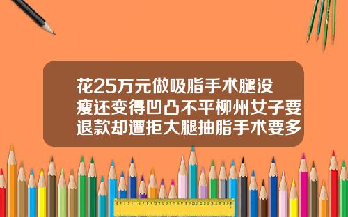 花25万元做吸脂手术腿没瘦还变得凹凸不平柳州女子要退款却遭拒大腿抽脂手术要多少钱一次