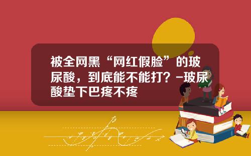 被全网黑“网红假脸”的玻尿酸，到底能不能打？-玻尿酸垫下巴疼不疼