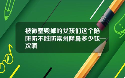 被微整毁掉的女孩们这个陷阱防不胜防常州隆鼻多少钱一次啊