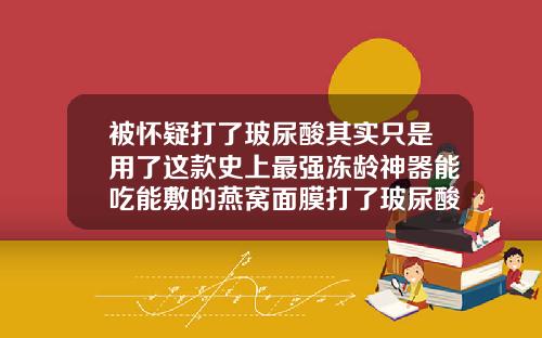 被怀疑打了玻尿酸其实只是用了这款史上最强冻龄神器能吃能敷的燕窝面膜打了玻尿酸泡脚会不会吸收快