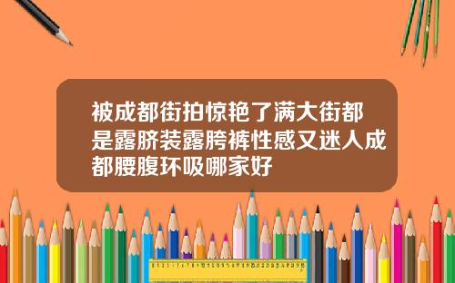 被成都街拍惊艳了满大街都是露脐装露胯裤性感又迷人成都腰腹环吸哪家好