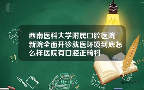 西南医科大学附属口腔医院新院全面开诊就医环境到底怎么样医院有口腔正畸科