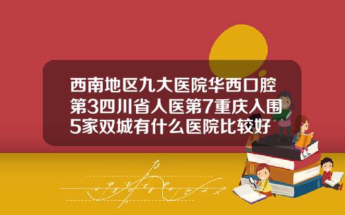 西南地区九大医院华西口腔第3四川省人医第7重庆入围5家双城有什么医院比较好