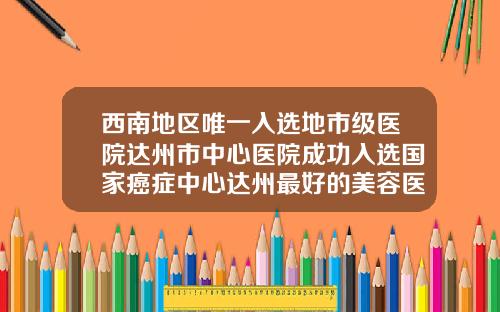 西南地区唯一入选地市级医院达州市中心医院成功入选国家癌症中心达州最好的美容医院