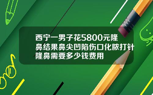 西宁一男子花5800元隆鼻结果鼻尖凹陷伤口化脓打针隆鼻需要多少钱费用