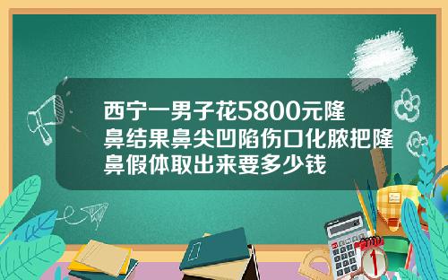 西宁一男子花5800元隆鼻结果鼻尖凹陷伤口化脓把隆鼻假体取出来要多少钱