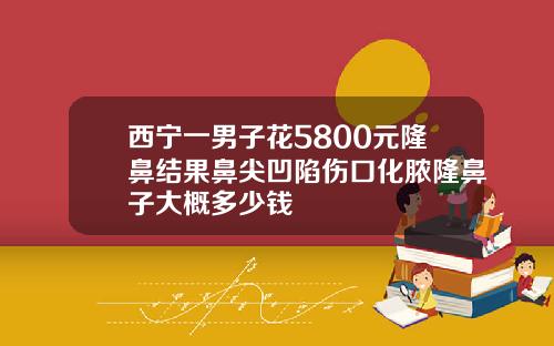 西宁一男子花5800元隆鼻结果鼻尖凹陷伤口化脓隆鼻子大概多少钱