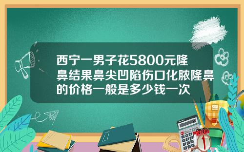西宁一男子花5800元隆鼻结果鼻尖凹陷伤口化脓隆鼻的价格一般是多少钱一次