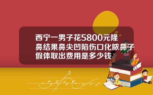 西宁一男子花5800元隆鼻结果鼻尖凹陷伤口化脓鼻子假体取出费用是多少钱