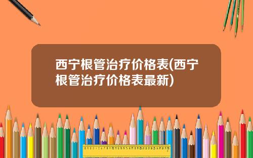 西宁根管治疗价格表(西宁根管治疗价格表最新)
