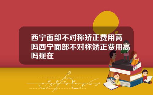 西宁面部不对称矫正费用高吗西宁面部不对称矫正费用高吗现在