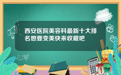 西安医院美容科最新十大排名想要变美快来收藏吧