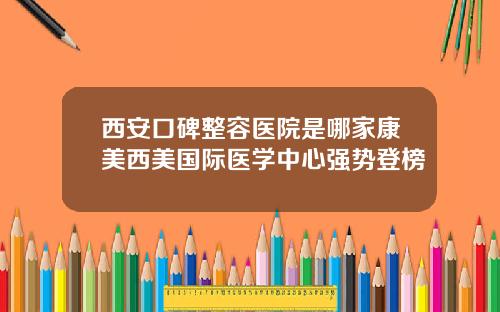 西安口碑整容医院是哪家康美西美国际医学中心强势登榜