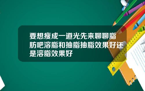 要想瘦成一道光先来聊聊脂肪吧溶脂和抽脂抽脂效果好还是溶脂效果好