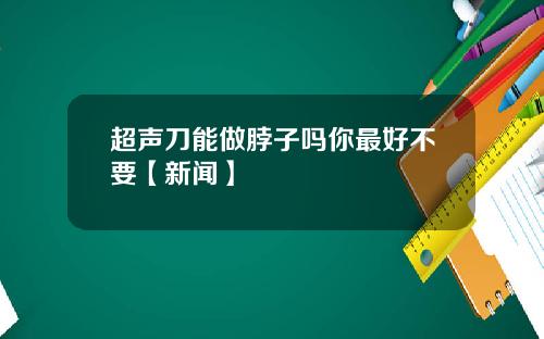 超声刀能做脖子吗你最好不要【新闻】