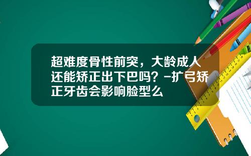 超难度骨性前突，大龄成人还能矫正出下巴吗？-扩弓矫正牙齿会影响脸型么