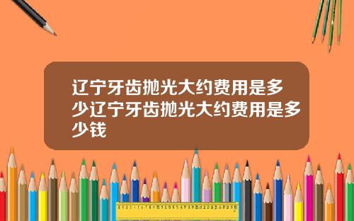 辽宁牙齿抛光大约费用是多少辽宁牙齿抛光大约费用是多少钱