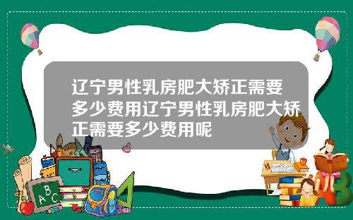 辽宁男性乳房肥大矫正需要多少费用辽宁男性乳房肥大矫正需要多少费用呢