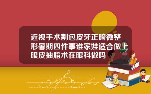 近视手术割包皮牙正畸微整形暑期四件事谁家娃适合做上眼皮抽脂术在眼科做吗