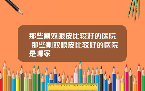 那些割双眼皮比较好的医院 那些割双眼皮比较好的医院是哪家