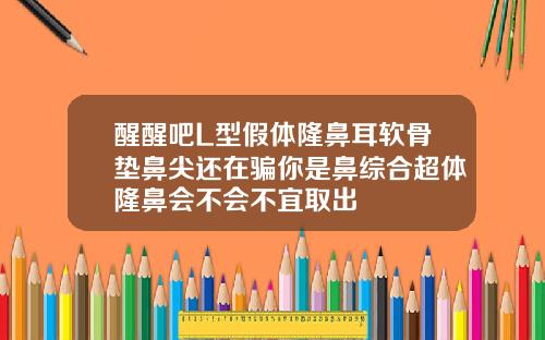 醒醒吧L型假体隆鼻耳软骨垫鼻尖还在骗你是鼻综合超体隆鼻会不会不宜取出
