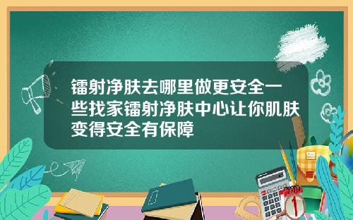 镭射净肤去哪里做更安全一些找家镭射净肤中心让你肌肤变得安全有保障