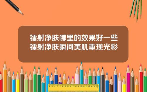 镭射净肤哪里的效果好一些镭射净肤瞬间美肌重现光彩