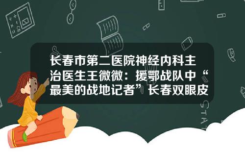 长春市第二医院神经内科主治医生王微微：援鄂战队中“最美的战地记者”长春双眼皮手术推荐医院及医生