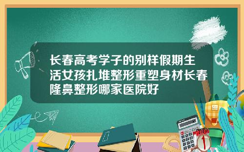长春高考学子的别样假期生活女孩扎堆整形重塑身材长春隆鼻整形哪家医院好