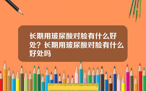 长期用玻尿酸对脸有什么好处？长期用玻尿酸对脸有什么好处吗