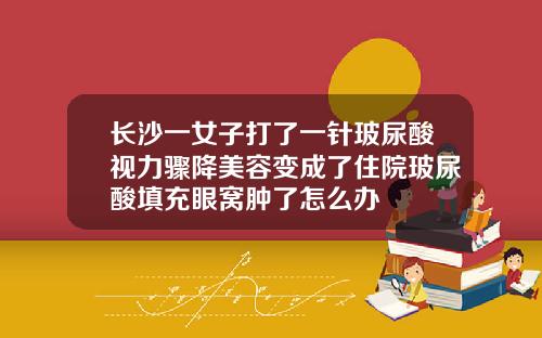 长沙一女子打了一针玻尿酸视力骤降美容变成了住院玻尿酸填充眼窝肿了怎么办