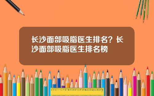 长沙面部吸脂医生排名？长沙面部吸脂医生排名榜