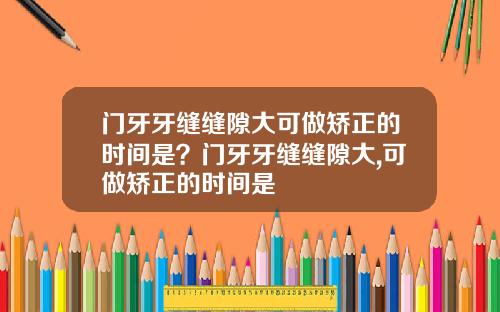门牙牙缝缝隙大可做矫正的时间是？门牙牙缝缝隙大,可做矫正的时间是