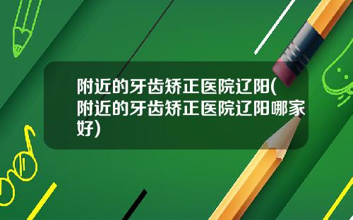 附近的牙齿矫正医院辽阳(附近的牙齿矫正医院辽阳哪家好)