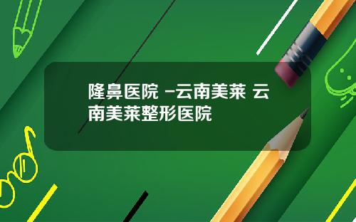 隆鼻医院 -云南美莱 云南美莱整形医院