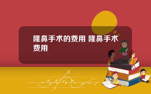 隆鼻手术的费用 隆鼻手术费用