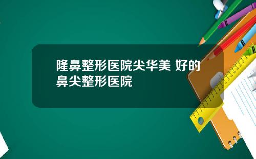 隆鼻整形医院尖华美 好的鼻尖整形医院