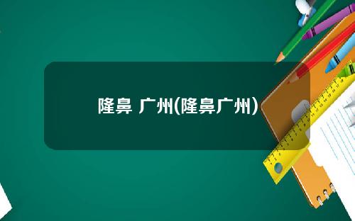 隆鼻 广州(隆鼻广州)