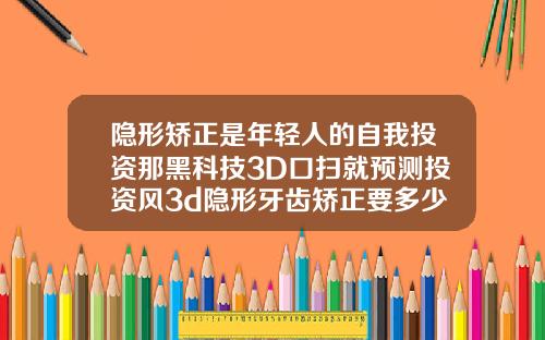 隐形矫正是年轻人的自我投资那黑科技3D口扫就预测投资风3d隐形牙齿矫正要多少钱