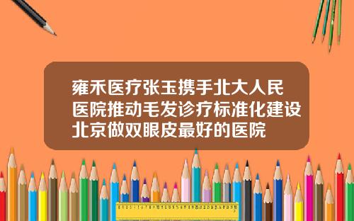 雍禾医疗张玉携手北大人民医院推动毛发诊疗标准化建设北京做双眼皮最好的医院