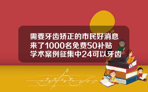 需要牙齿矫正的市民好消息来了1000名免费50补贴学术案例征集中24可以牙齿矫正吗