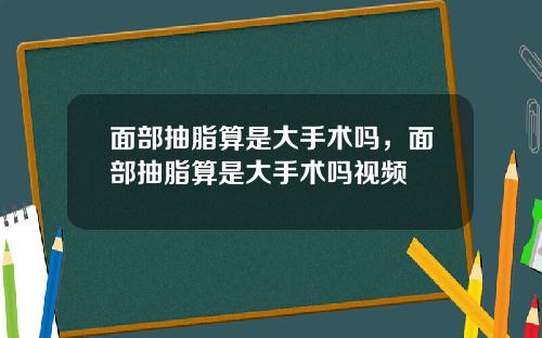 面部抽脂算是大手术吗，面部抽脂算是大手术吗视频